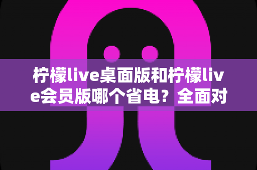 柠檬live桌面版和柠檬live会员版哪个省电?全面对比分析与实用省电指南 柠檬live桌面版和柠檬live会员版哪个省电?全面对比分析与实用省电指南
