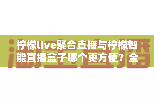 柠檬live聚合直播与柠檬智能直播盒子哪个更方便？全方位深度对比测评，看完不再纠结