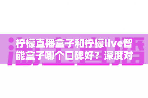 柠檬直播盒子和柠檬live智能盒子哪个口碑好？深度对比评测帮你选对不踩坑