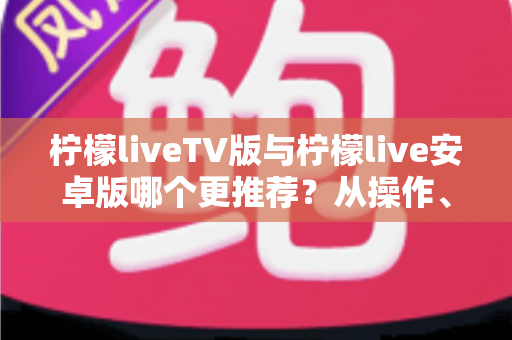 柠檬liveTV版与柠檬live安卓版哪个更推荐？从操作、性能到适用场景的完整对比指南