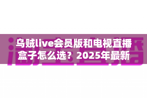 乌贼live会员版和电视直播盒子怎么选?2025年最新对比评测,看完不再花冤枉钱 乌贼live会员版和电视直播盒子怎么选?2025年最新对比评测,看完不再花冤枉钱