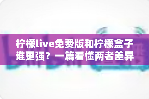 柠檬live免费版和柠檬盒子谁更强？一篇看懂两者差异的深度对比指南