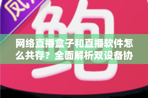 网络直播盒子和直播软件怎么共存?全面解析双设备协同直播的最优方案 网络直播盒子和直播软件怎么共存?全面解析双设备协同直播的最优方案