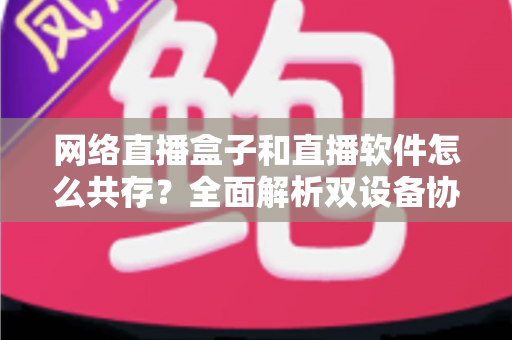 网络直播盒子和直播软件怎么共存?全面解析双设备协同直播的最优方案 网络直播盒子和直播软件怎么共存?全面解析双设备协同直播的最优方案