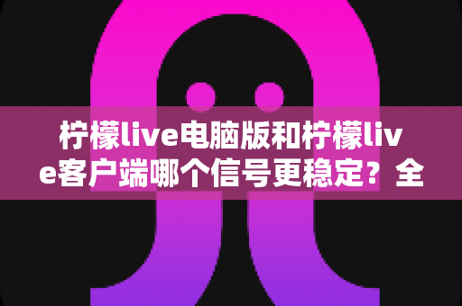 柠檬live电脑版和柠檬live客户端哪个信号更稳定？全面对比与优化指南助你流畅观看直播