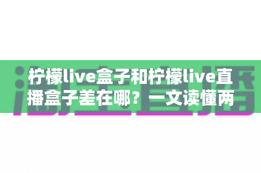 柠檬live盒子和柠檬live直播盒子差在哪？一文读懂两者区别与实用选购指南