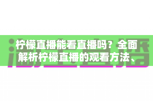 柠檬直播能看直播吗？全面解析柠檬直播的观看方法、功能特点与安全使用指南