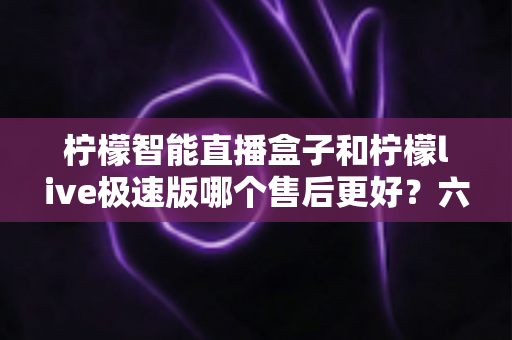 柠檬智能直播盒子和柠檬live极速版哪个售后更好？六大维度深度对比，助你选对售后有保障的直播利器