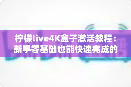 柠檬live4K盒子激活教程:新手零基础也能快速完成的完整激活指南 柠檬live4K盒子激活教程:新手零基础也能快速完成的完整激活指南