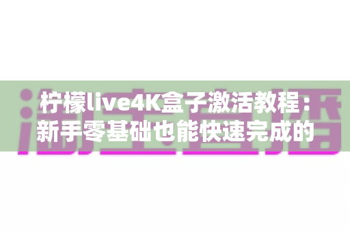 柠檬live4K盒子激活教程:新手零基础也能快速完成的完整激活指南 柠檬live4K盒子激活教程:新手零基础也能快速完成的完整激活指南