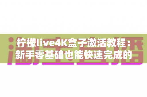 柠檬live4K盒子激活教程：新手零基础也能快速完成的完整激活指南
