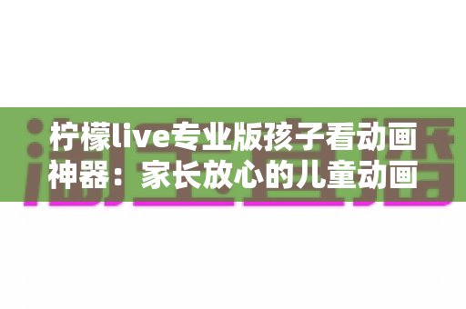 柠檬live专业版孩子看动画神器:家长放心的儿童动画观看全攻略 柠檬live专业版孩子看动画神器:家长放心的儿童动画观看全攻略