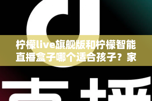 柠檬live旗舰版和柠檬智能直播盒子哪个适合孩子？家长必读的深度对比与安心选购指南