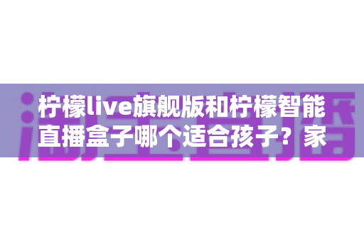 柠檬live旗舰版和柠檬智能直播盒子哪个适合孩子？家长必读的深度对比与安心选购指南