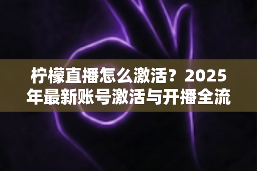 柠檬直播怎么激活?2025年最新账号激活与开播全流程详细指南 柠檬直播怎么激活?2025年最新账号激活与开播全流程详细指南