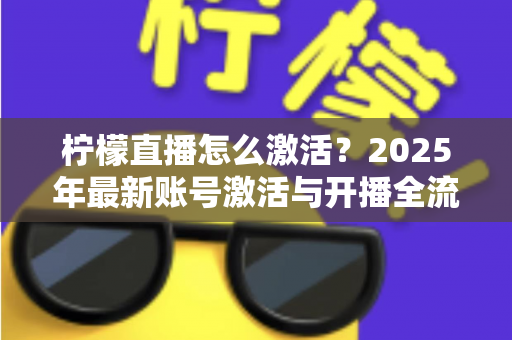 柠檬直播怎么激活?2025年最新账号激活与开播全流程详细指南 柠檬直播怎么激活?2025年最新账号激活与开播全流程详细指南