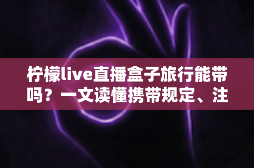柠檬live直播盒子旅行能带吗?一文读懂携带规定、注意事项与实用指南 柠檬live直播盒子旅行能带吗?一文读懂携带规定、注意事项与实用指南