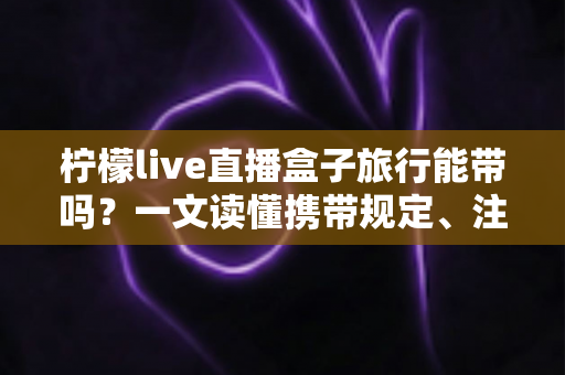 柠檬live直播盒子旅行能带吗?一文读懂携带规定、注意事项与实用指南 柠檬live直播盒子旅行能带吗?一文读懂携带规定、注意事项与实用指南