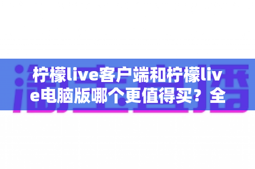 柠檬live客户端和柠檬live电脑版哪个更值得买?全方位深度对比分析帮你选对版本 柠檬live客户端和柠檬live电脑版哪个更值得买?全方位深度对比分析帮你选对版本