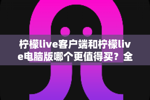 柠檬live客户端和柠檬live电脑版哪个更值得买?全方位深度对比分析帮你选对版本 柠檬live客户端和柠檬live电脑版哪个更值得买?全方位深度对比分析帮你选对版本