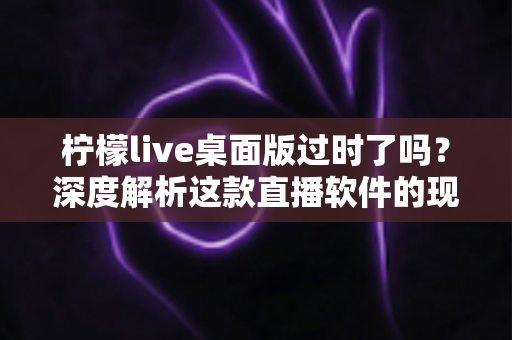 柠檬live桌面版过时了吗?深度解析这款直播软件的现状与未来发展趋势 柠檬live桌面版过时了吗?深度解析这款直播软件的现状与未来发展趋势