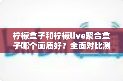 柠檬盒子和柠檬live聚合盒子哪个画质好？全面对比测评与选购避坑指南