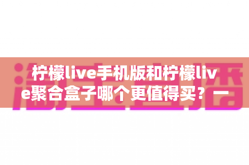 柠檬live手机版和柠檬live聚合盒子哪个更值得买？一篇讲透价格、体验与选购建议的深度对比指南