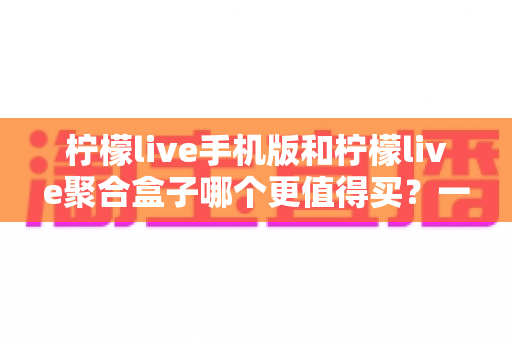 柠檬live手机版和柠檬live聚合盒子哪个更值得买？一篇讲透价格、体验与选购建议的深度对比指南