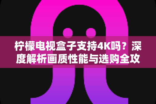 柠檬电视盒子支持4K吗？深度解析画质性能与选购全攻略，助你打造极致家庭影院体验
