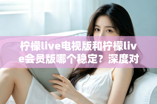 柠檬live电视版和柠檬live会员版哪个稳定？深度对比分析与实用选择指南