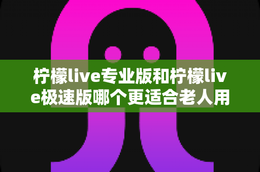 柠檬live专业版和柠檬live极速版哪个更适合老人用？全面对比分析助您为父母做出最佳选择