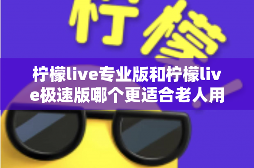 柠檬live专业版和柠檬live极速版哪个更适合老人用？全面对比分析助您为父母做出最佳选择