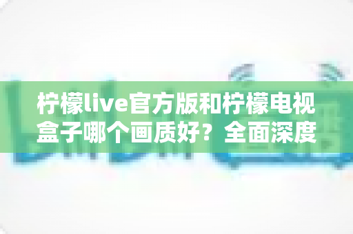 柠檬live官方版和柠檬电视盒子哪个画质好?全面深度对比与选购指南 柠檬live官方版和柠檬电视盒子哪个画质好?全面深度对比与选购指南