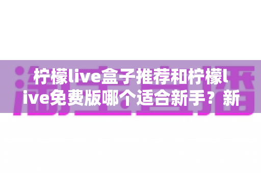 柠檬live盒子推荐和柠檬live免费版哪个适合新手？新手友好度全面对比指南