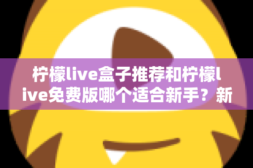 柠檬live盒子推荐和柠檬live免费版哪个适合新手？新手友好度全面对比指南
