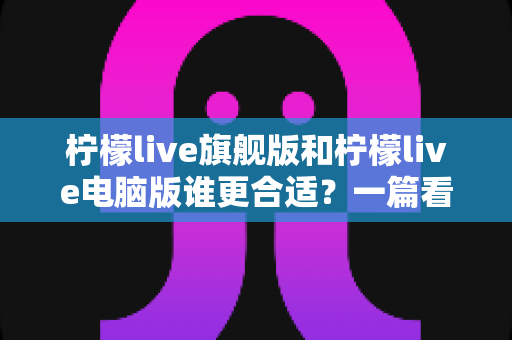 柠檬live旗舰版和柠檬live电脑版谁更合适?一篇看懂两款版本的全面对比指南 柠檬live旗舰版和柠檬live电脑版谁更合适?一篇看懂两款版本的全面对比指南