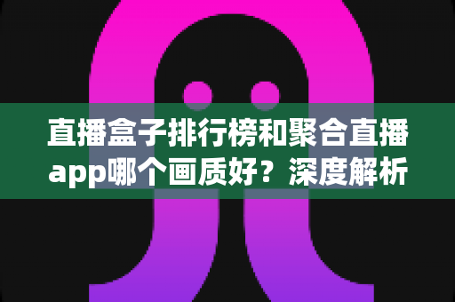 直播盒子排行榜和聚合直播app哪个画质好？深度解析帮你选对观影工具