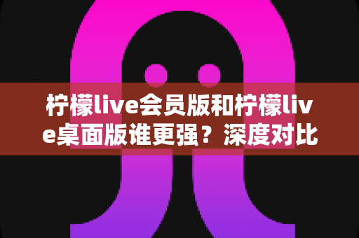 柠檬live会员版和柠檬live桌面版谁更强？深度对比评测，看完秒懂选哪个版本最划算