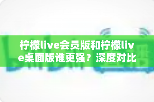 柠檬live会员版和柠檬live桌面版谁更强？深度对比评测，看完秒懂选哪个版本最划算