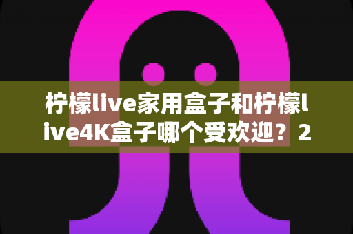 柠檬live家用盒子和柠檬live4K盒子哪个受欢迎？2025年最全选购对比指南深度解析
