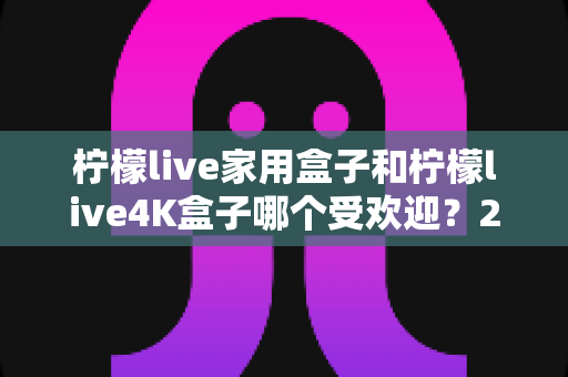 柠檬live家用盒子和柠檬live4K盒子哪个受欢迎？2025年最全选购对比指南深度解析