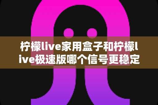 柠檬live家用盒子和柠檬live极速版哪个信号更稳定？深度对比分析与选购全指南