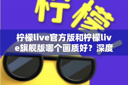 柠檬live官方版和柠檬live旗舰版哪个画质好?深度对比解析,帮你选出最适合自己的高清观看版本 柠檬live官方版和柠檬live旗舰版哪个画质好?深度对比解析,帮你选出最适合自己的高清观看版本