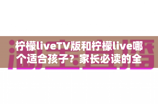 柠檬liveTV版和柠檬live哪个适合孩子?家长必读的全方位对比与选择指南 柠檬liveTV版和柠檬live哪个适合孩子?家长必读的全方位对比与选择指南