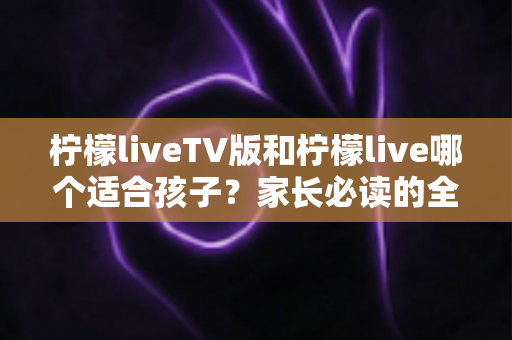 柠檬liveTV版和柠檬live哪个适合孩子?家长必读的全方位对比与选择指南 柠檬liveTV版和柠檬live哪个适合孩子?家长必读的全方位对比与选择指南