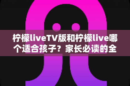 柠檬liveTV版和柠檬live哪个适合孩子?家长必读的全方位对比与选择指南 柠檬liveTV版和柠檬live哪个适合孩子?家长必读的全方位对比与选择指南