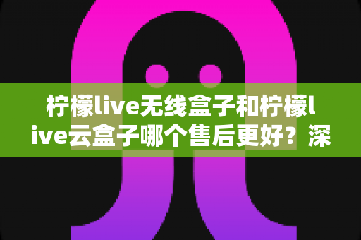 柠檬live无线盒子和柠檬live云盒子哪个售后更好?深度对比解析与选购避坑指南 柠檬live无线盒子和柠檬live云盒子哪个售后更好?深度对比解析与选购避坑指南