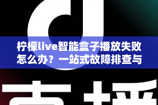 柠檬live智能盒子播放失败怎么办？一站式故障排查与高效解决完全指南