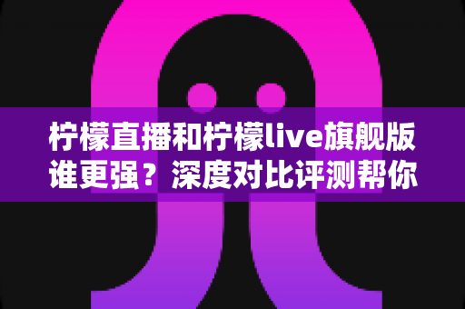 柠檬直播和柠檬live旗舰版谁更强？深度对比评测帮你找到最适合的选择