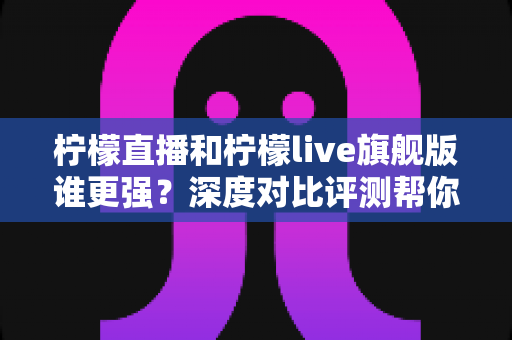 柠檬直播和柠檬live旗舰版谁更强？深度对比评测帮你找到最适合的选择